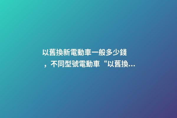 以舊換新電動車一般多少錢，不同型號電動車“以舊換新”能值多少錢